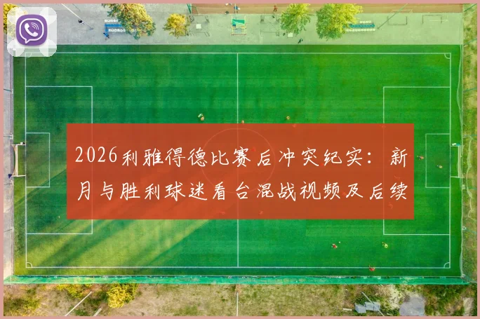 2026利雅得德比赛后冲突纪实：新月与胜利球迷看台混战视频及后续处理深度追踪