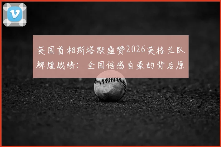 英国首相斯塔默盛赞2026英格兰队辉煌战绩：全国倍感自豪的背后原因与深远影响分析