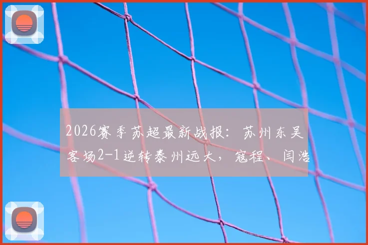 2026赛季苏超最新战报：苏州东吴客场2-1逆转泰州远大，寇程、闫浩关键进球，附比赛视频集锦与积分榜分析