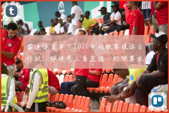 雷速体育拿下2026中冠联赛媒体合作权：球迷怎么看直播，对联赛未来有哪些影响？