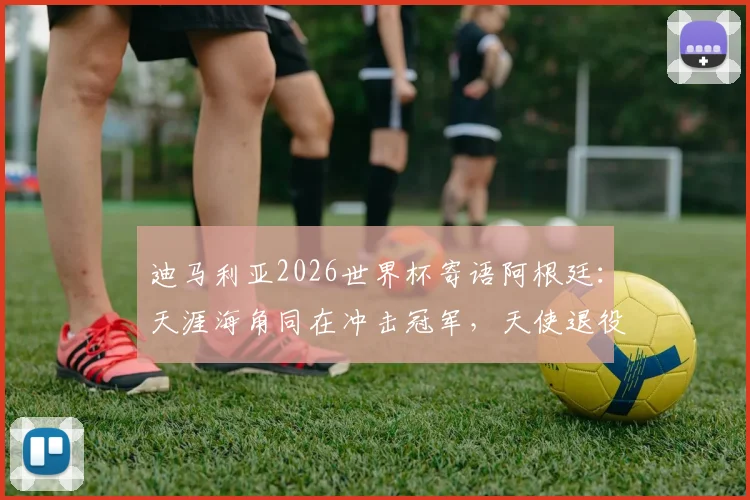 迪马利亚2026世界杯寄语阿根廷：天涯海角同在冲击冠军，天使退役后仍是最强助威者