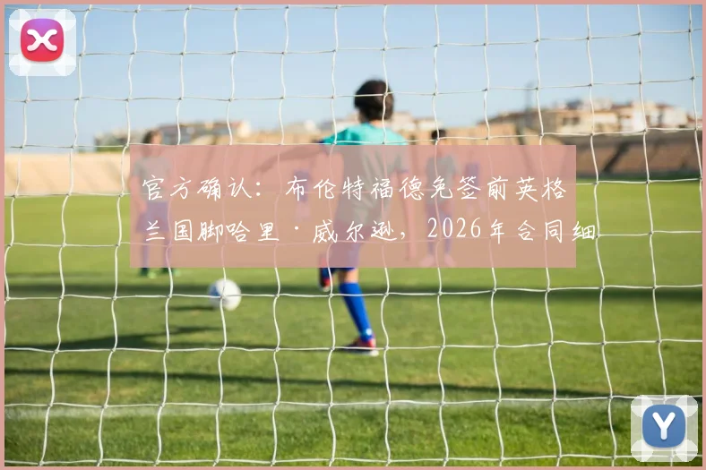 官方确认：布伦特福德免签前英格兰国脚哈里·威尔逊，2026年合同细节与加盟原因解析