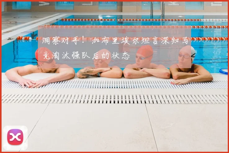 洞察对手！加布里埃尔坦言深知马竞淘汰强队后的状态