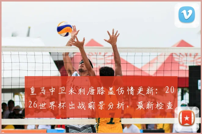 皇马中卫米利唐膝盖伤情更新：2026世界杯出战前景分析，最新检查结果与复出时间线解读