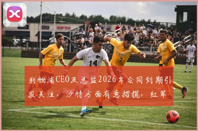 利物浦CEO及总监2026年合同到期引发关注,沙特方面有意招揽,红军面临管理层潜在变动