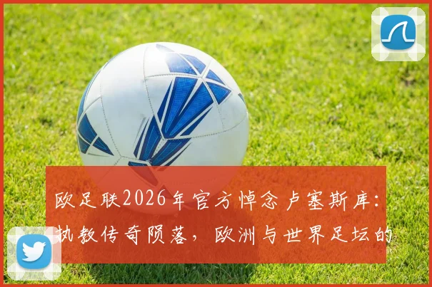 欧足联2026年官方悼念卢塞斯库：执教传奇陨落，欧洲与世界足坛的永久损失