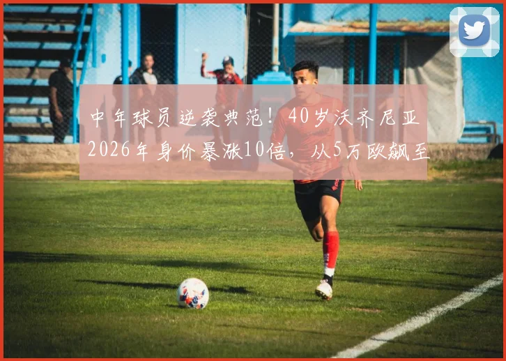 中年球员逆袭典范！40岁沃齐尼亚2026年身价暴涨10倍，从5万欧飙至50万欧