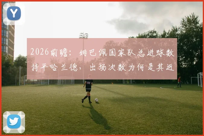 2026前瞻：姆巴佩国家队总进球数持平哈兰德，出场次数为何是其近两倍？效率深度对比解读