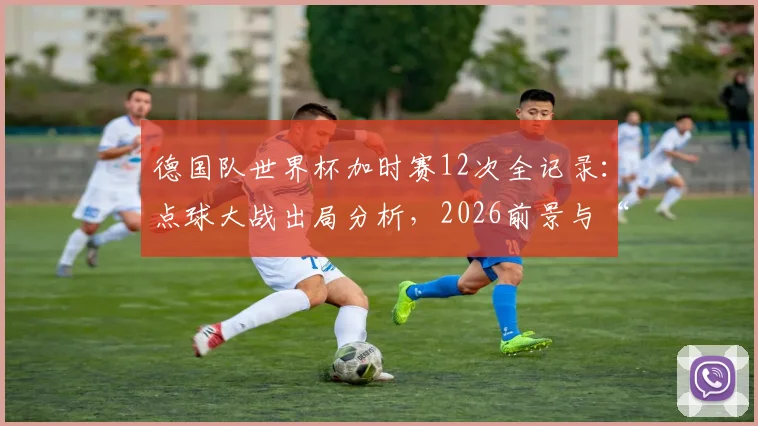 德国队世界杯加时赛12次全记录：点球大战出局分析，2026前景与“加时赛之王”数据深度解读