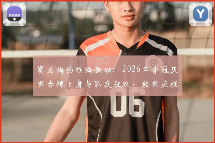 赛后梅西难掩激动：2026年夺冠庆典赤裸上身与队友狂欢，经典庆祝瞬间全记录