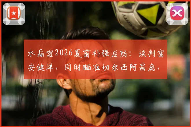 水晶宫2026夏窗补强后防：谈判富安健洋，同时瞄准切尔西阿昌庞，两人实力及转会前景分析