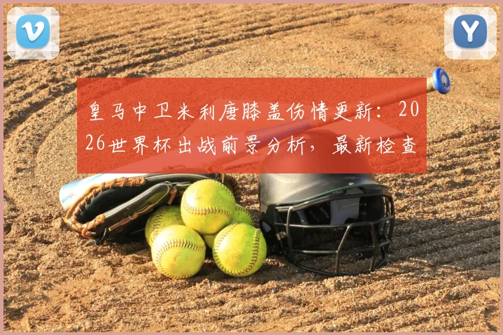 皇马中卫米利唐膝盖伤情更新：2026世界杯出战前景分析，最新检查结果与复出时间线解读