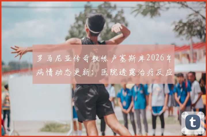 罗马尼亚传奇教练卢塞斯库2026年病情动态更新：医院透露治疗反应不佳，家属紧急回国探望