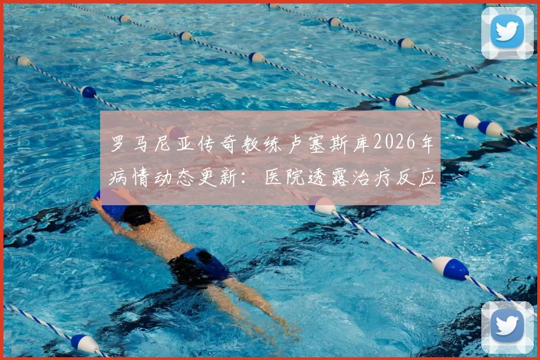 罗马尼亚传奇教练卢塞斯库2026年病情动态更新：医院透露治疗反应不佳，家属紧急回国探望